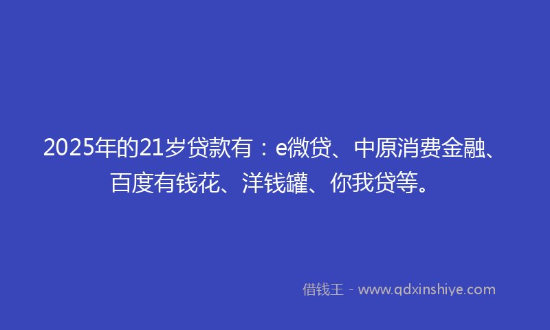 2025年的21岁贷款有：e微贷、中原消费金融、百度有钱花、洋钱罐、你我贷等。