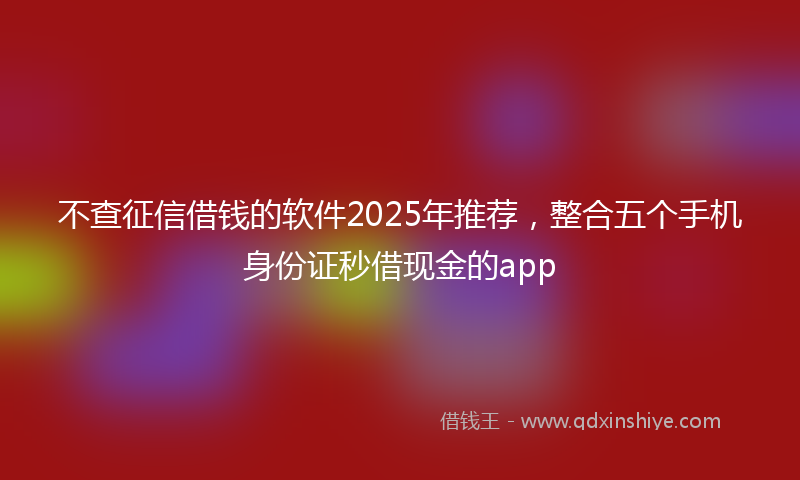 不查征信借钱的软件2025年推荐，整合五个手机身份证秒借现金的app