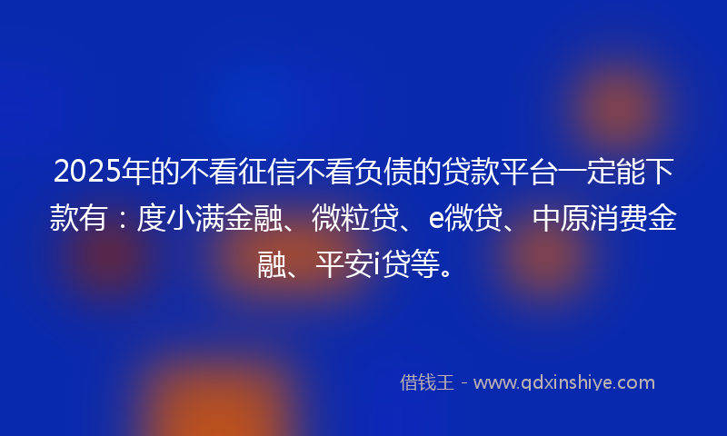2025年的不看征信不看负债的贷款平台一定能下款有：度小满金融、微粒贷、e微贷、中原消费金融、平安i贷等。
