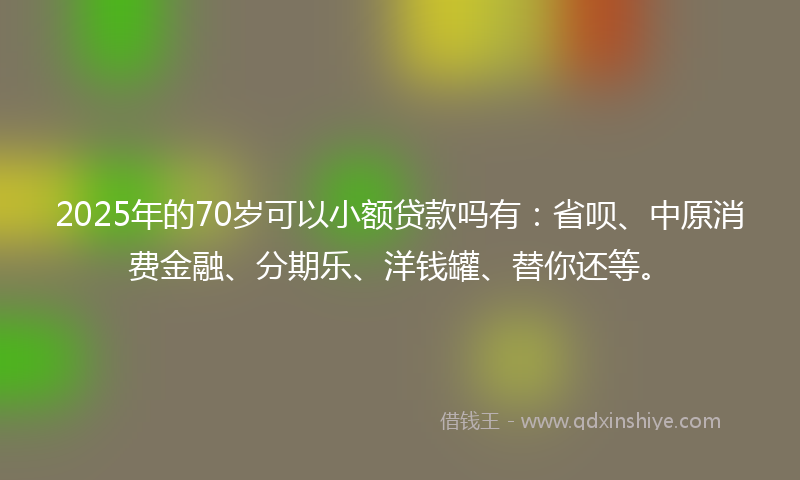 2025年的70岁可以小额贷款吗有：省呗、中原消费金融、分期乐、洋钱罐、替你还等。