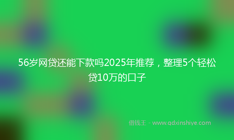56岁网贷还能下款吗2025年推荐，整理5个轻松贷10万的口子