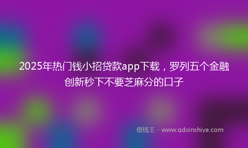 2025年热门钱小招贷款app下载，罗列五个金融创新秒下不要芝麻分的口子