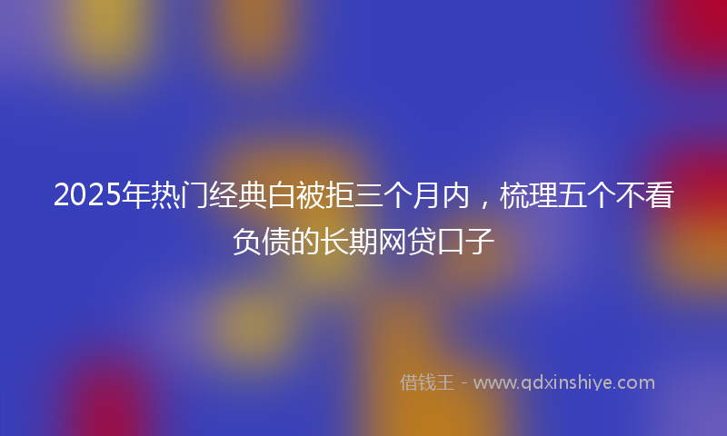 2025年热门经典白被拒三个月内，梳理五个不看负债的长期网贷口子
