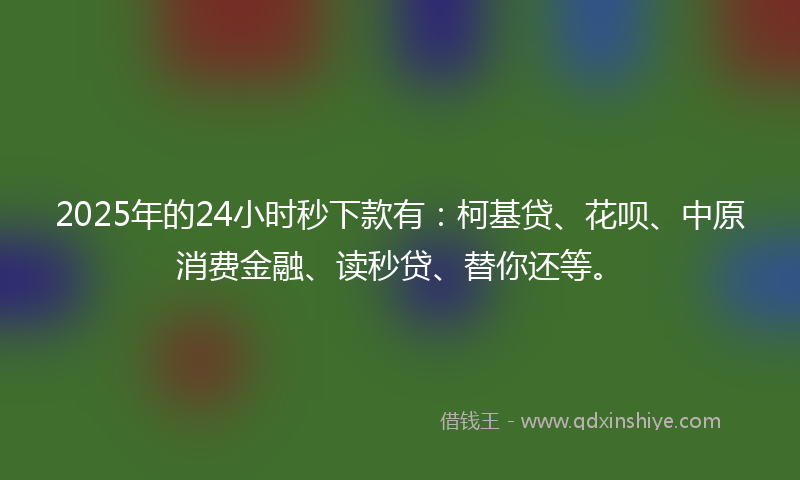 2025年的24小时秒下款有：柯基贷、花呗、中原消费金融、读秒贷、替你还等。