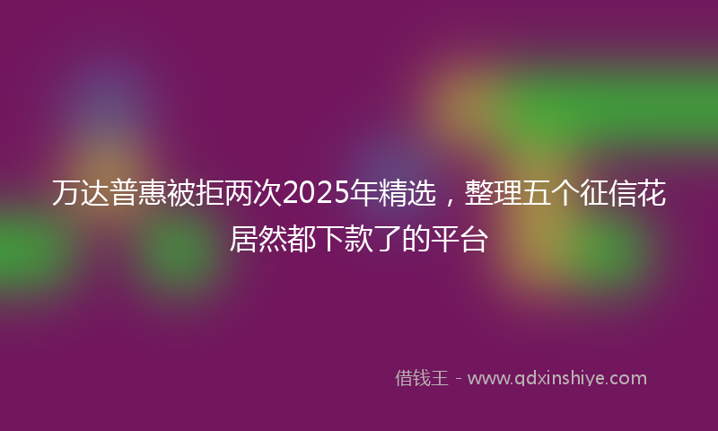 万达普惠被拒两次2025年精选，整理五个征信花居然都下款了的平台