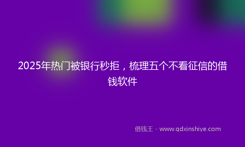 2025年热门被银行秒拒，梳理五个不看征信的借钱软件