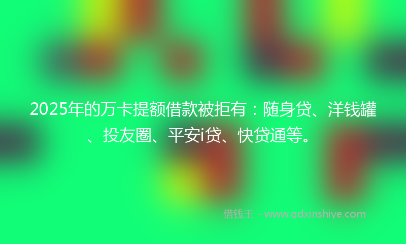 2025年的万卡提额借款被拒有：随身贷、洋钱罐、投友圈、平安i贷、快贷通等。
