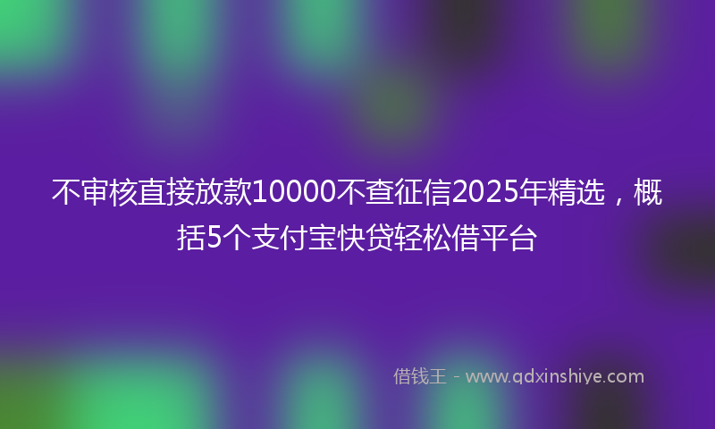 不审核直接放款10000不查征信2025年精选，概括5个支付宝快贷轻松借平台