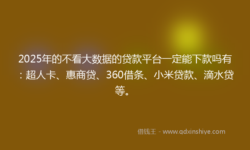 2025年的不看大数据的贷款平台一定能下款吗有：超人卡、惠商贷、360借条、小米贷款、滴水贷等。