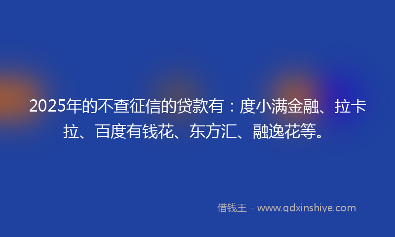 2025年的不查征信的贷款有：度小满金融、拉卡拉、百度有钱花、东方汇、融逸花等。