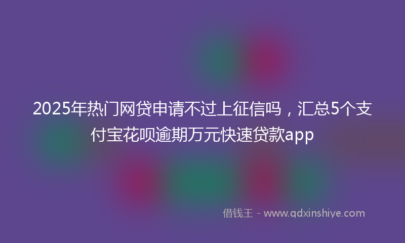 2025年热门网贷申请不过上征信吗,汇总5个支付宝花呗逾期万元快速贷款app