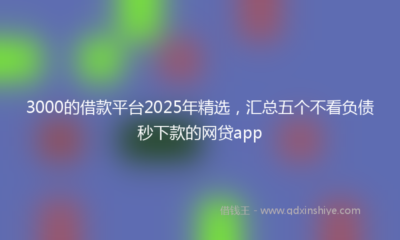 3000的借款平台2025年精选，汇总五个不看负债秒下款的网贷app