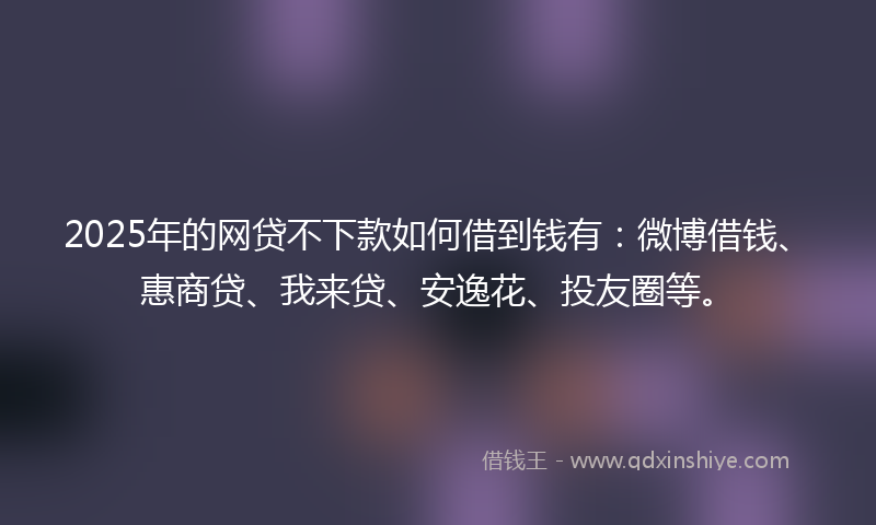2025年的网贷不下款如何借到钱有：微博借钱、惠商贷、我来贷、安逸花、投友圈等。