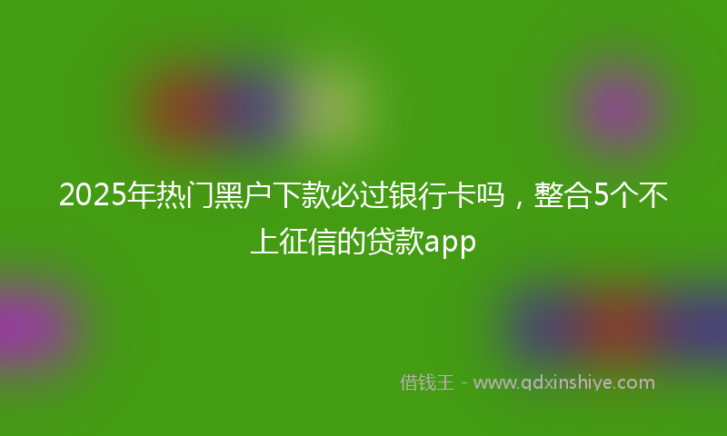 2025年热门黑户下款必过银行卡吗，整合5个不上征信的贷款app