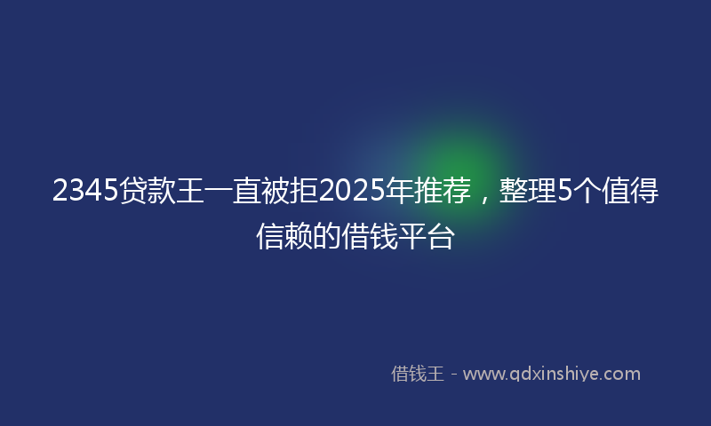 2345贷款王一直被拒2025年推荐，整理5个值得信赖的借钱平台