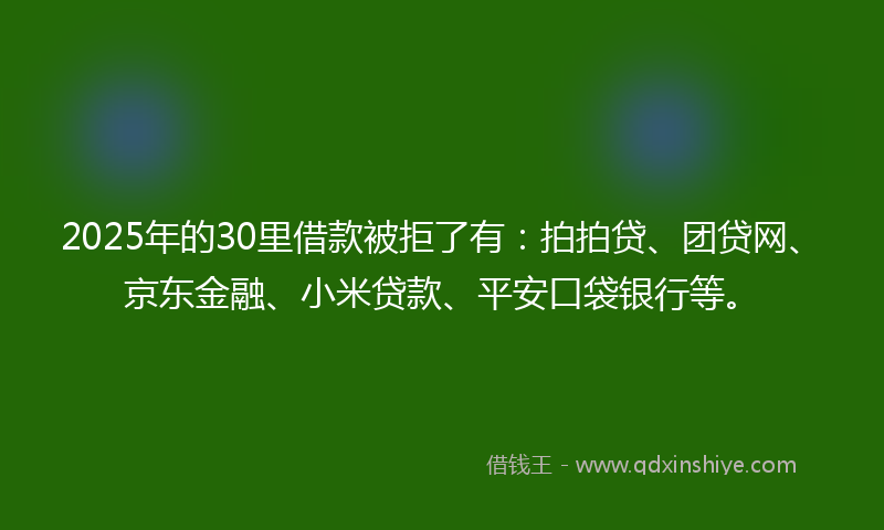 2025年的30里借款被拒了有：拍拍贷、团贷网、京东金融、小米贷款、平安口袋银行等。