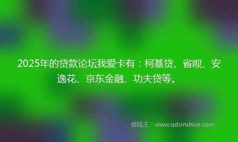 2025年的贷款论坛我爱卡有：柯基贷、省呗、安逸花、京东金融、功夫贷等。