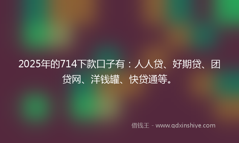 2025年的714下款口子有：人人贷、好期贷、团贷网、洋钱罐、快贷通等。