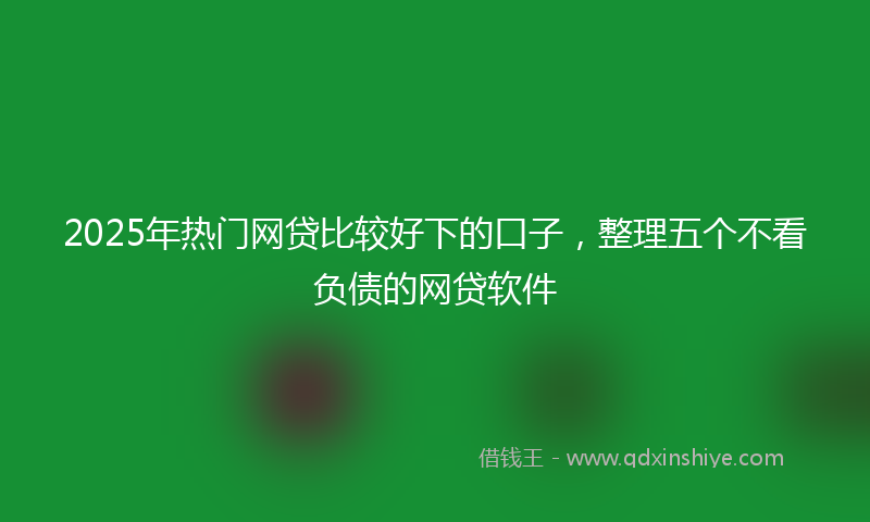 2025年热门网贷比较好下的口子，整理五个不看负债的网贷软件