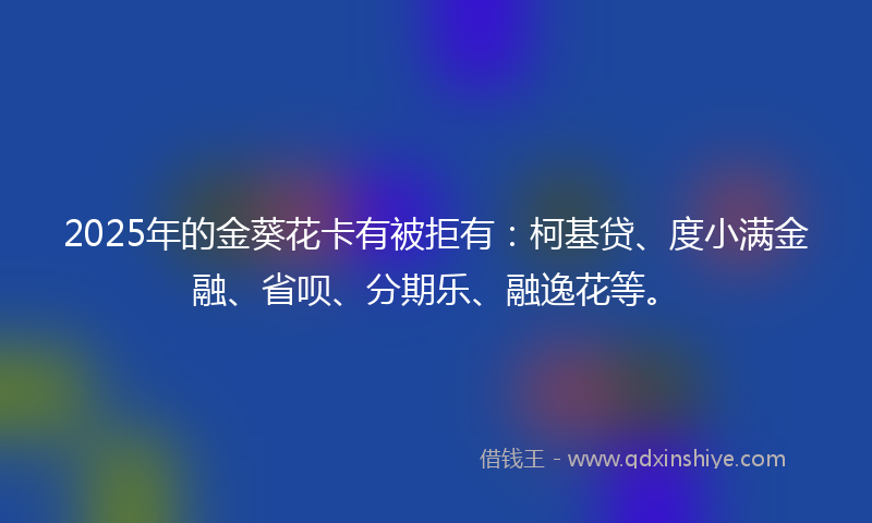 2025年的金葵花卡有被拒有：柯基贷、度小满金融、省呗、分期乐、融逸花等。