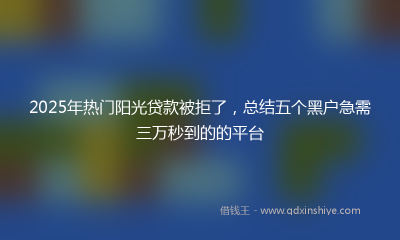 2025年热门阳光贷款被拒了,总结五个黑户急需三万秒到的的平台