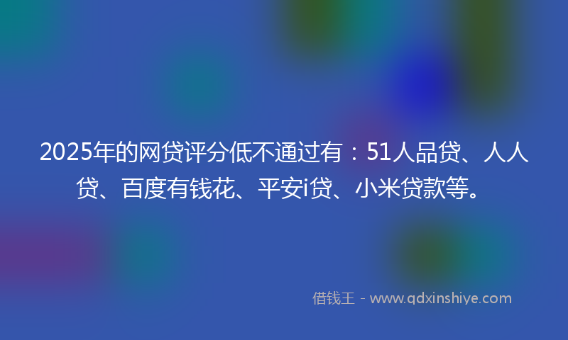 2025年的网贷评分低不通过有：51人品贷、人人贷、百度有钱花、平安i贷、小米贷款等。