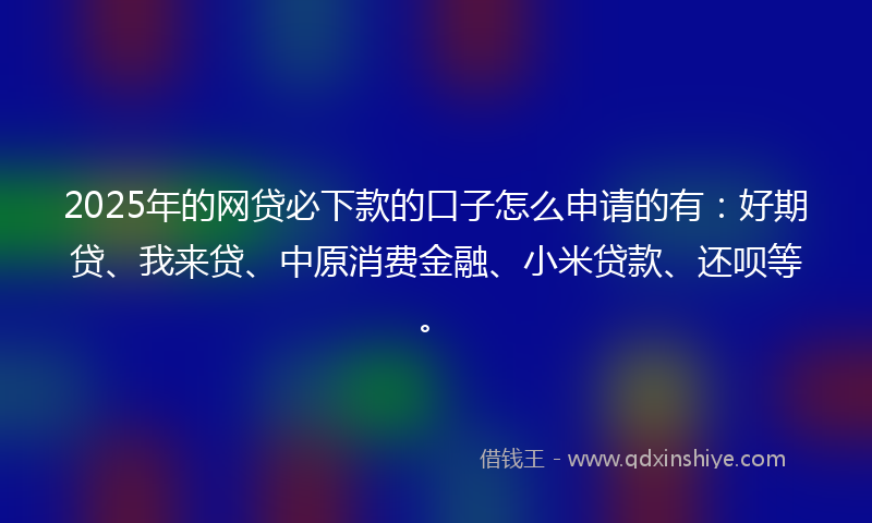2025年的网贷必下款的口子怎么申请的有：好期贷、我来贷、中原消费金融、小米贷款、还呗等。