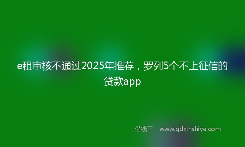 e租审核不通过2025年推荐，罗列5个不上征信的贷款app