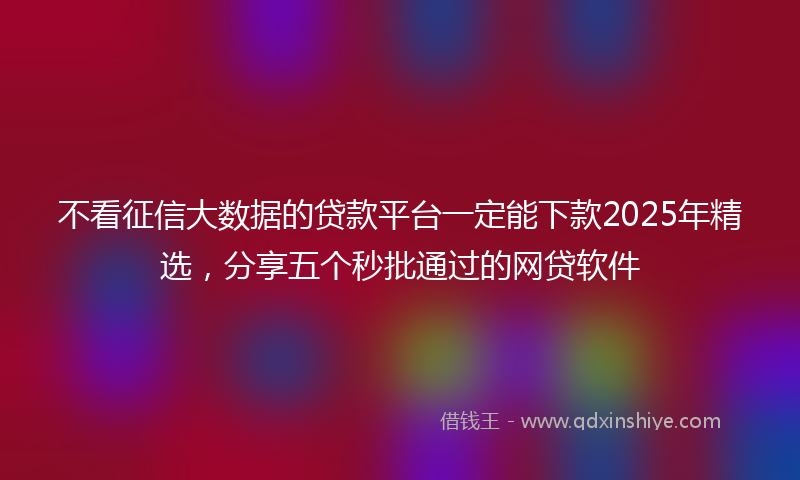 不看征信大数据的贷款平台一定能下款2025年精选，分享五个秒批通过的网贷软件