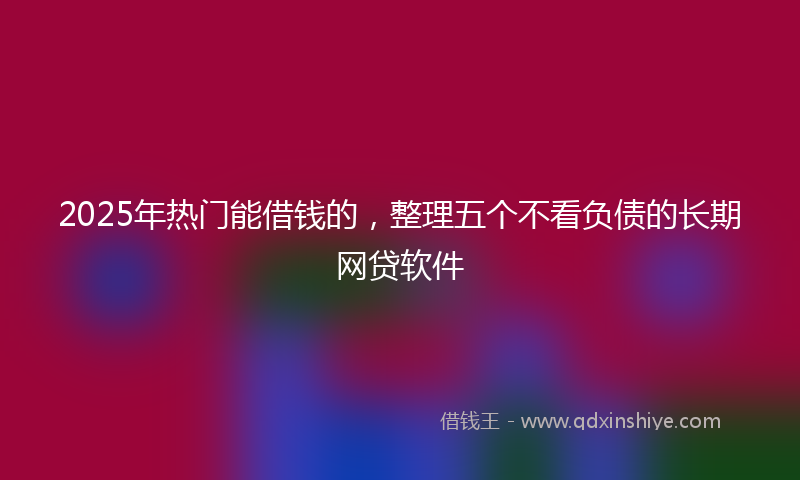 2025年热门能借钱的，整理五个不看负债的长期网贷软件