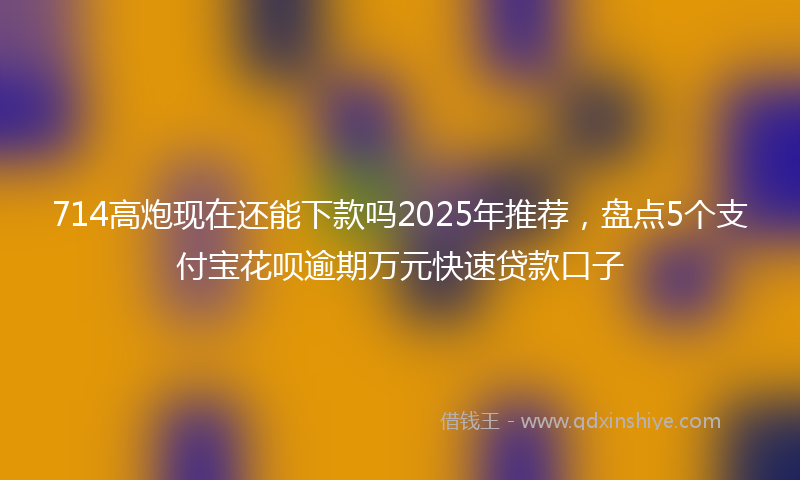 714高炮现在还能下款吗2025年推荐，盘点5个支付宝花呗逾期万元快速贷款口子