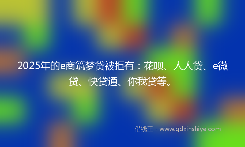 2025年的e商筑梦贷被拒有：花呗、人人贷、e微贷、快贷通、你我贷等。