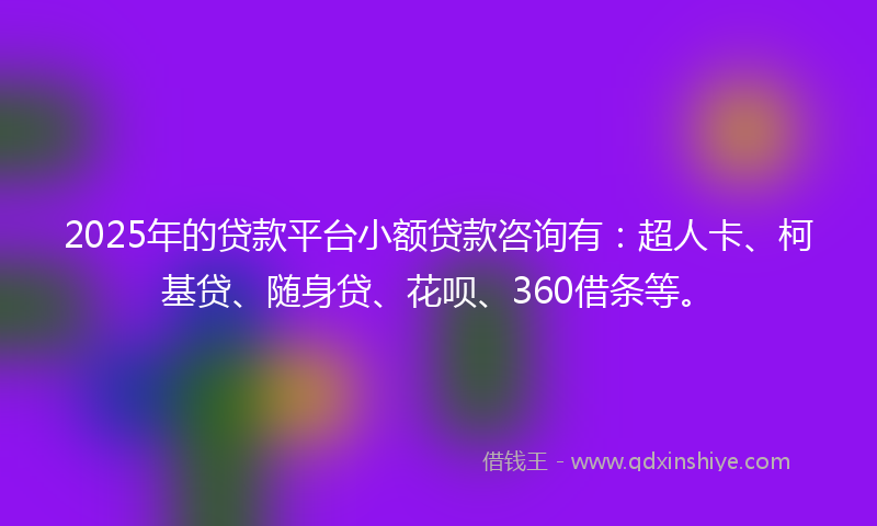 2025年的贷款平台小额贷款咨询有：超人卡、柯基贷、随身贷、花呗、360借条等。