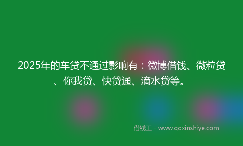 2025年的车贷不通过影响有：微博借钱、微粒贷、你我贷、快贷通、滴水贷等。