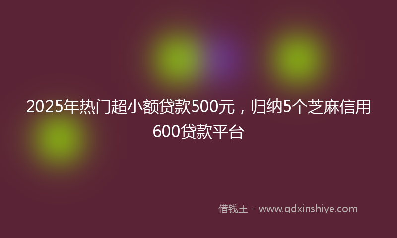 2025年热门超小额贷款500元，归纳5个芝麻信用600贷款平台