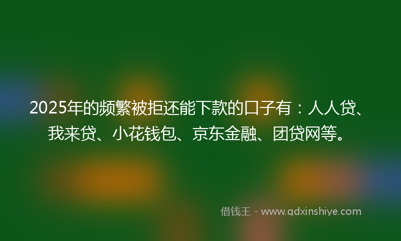 2025年的频繁被拒还能下款的口子有：人人贷、我来贷、小花钱包、京东金融、团贷网等。