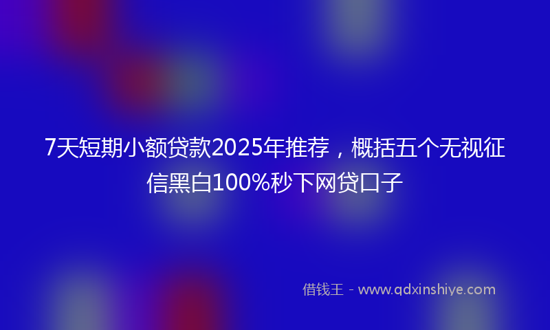 7天短期小额贷款2025年推荐，概括五个无视征信黑白100%秒下网贷口子