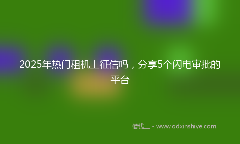 2025年热门租机上征信吗，分享5个闪电审批的平台