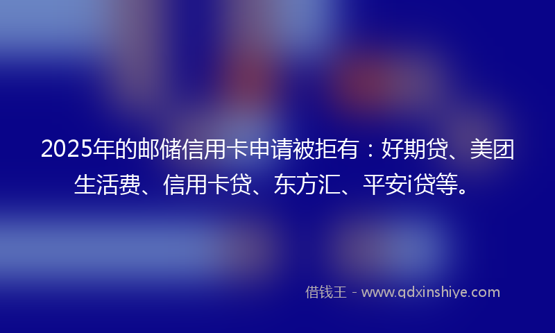 2025年的邮储信用卡申请被拒有：好期贷、美团生活费、信用卡贷、东方汇、平安i贷等。