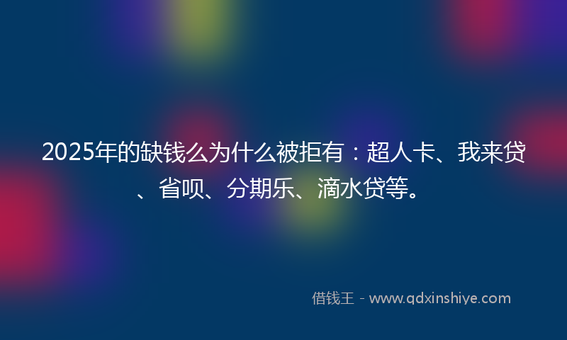 2025年的缺钱么为什么被拒有：超人卡、我来贷、省呗、分期乐、滴水贷等。