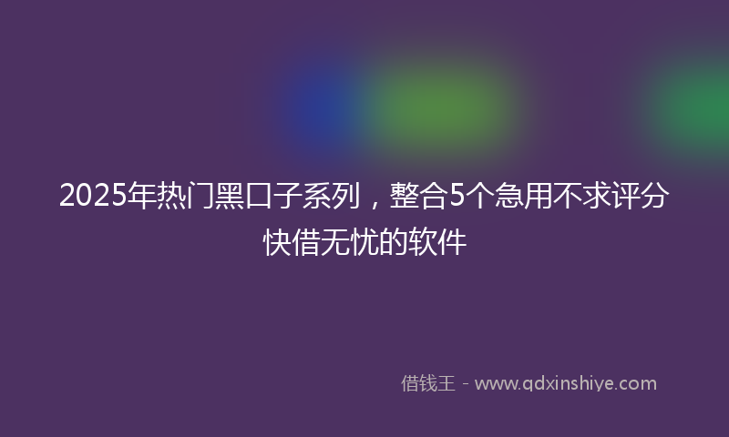 2025年热门黑口子系列，整合5个急用不求评分快借无忧的软件