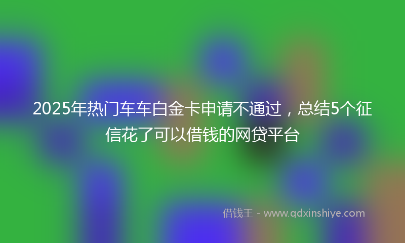 2025年热门车车白金卡申请不通过，总结5个征信花了可以借钱的网贷平台