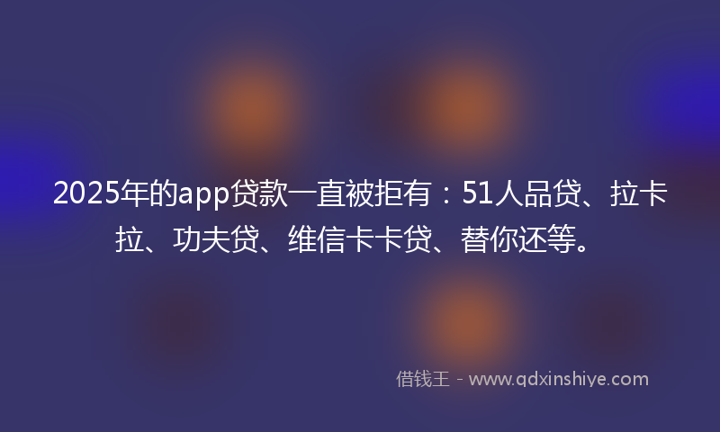 2025年的app贷款一直被拒有：51人品贷、拉卡拉、功夫贷、维信卡卡贷、替你还等。