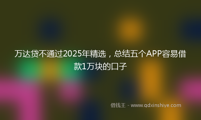 万达贷不通过2025年精选，总结五个APP容易借款1万块的口子