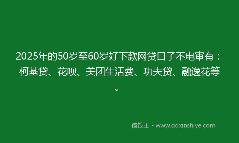2025年的50岁至60岁好下款网贷口子不电审有：柯基贷、花呗、美团生活费、功夫贷、融逸花等。
