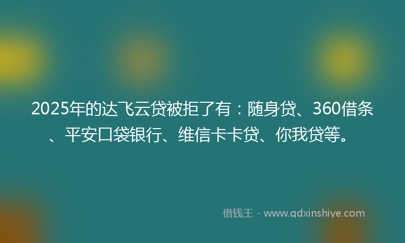 2025年的达飞云贷被拒了有：随身贷、360借条、平安口袋银行、维信卡卡贷、你我贷等。