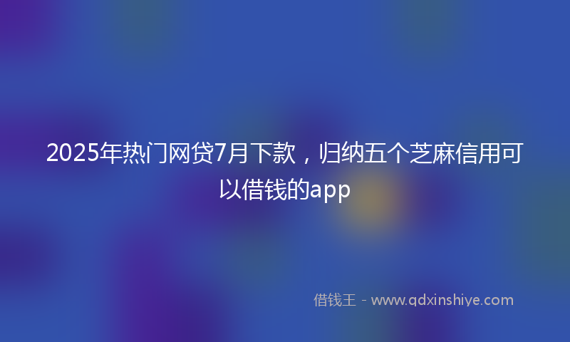2025年热门网贷7月下款，归纳五个芝麻信用可以借钱的app