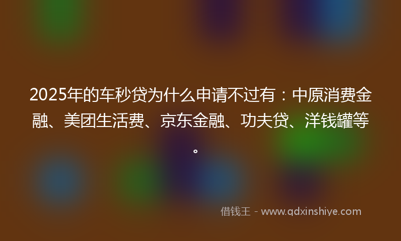 2025年的车秒贷为什么申请不过有：中原消费金融、美团生活费、京东金融、功夫贷、洋钱罐等。