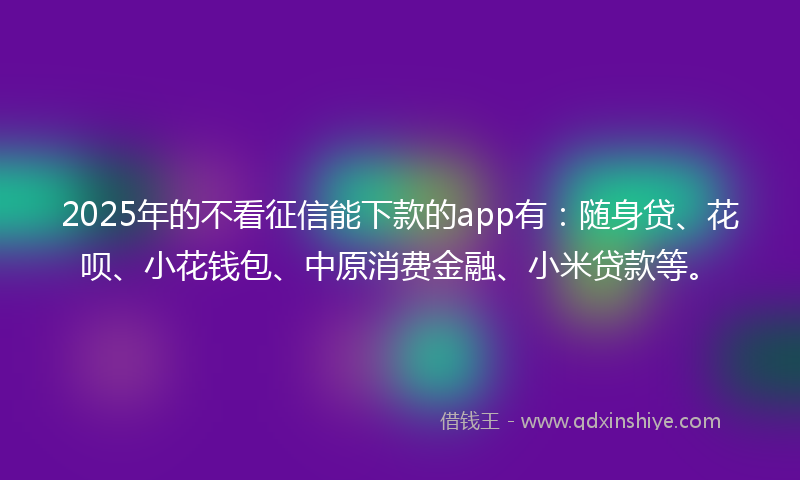 2025年的不看征信能下款的app有：随身贷、花呗、小花钱包、中原消费金融、小米贷款等。