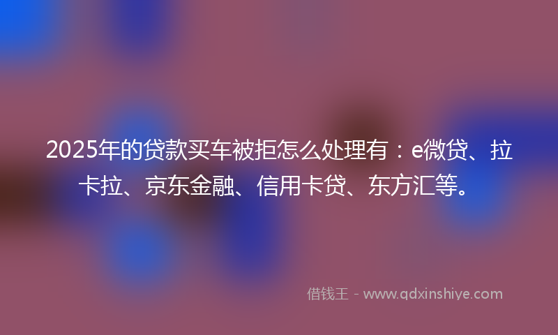 2025年的贷款买车被拒怎么处理有：e微贷、拉卡拉、京东金融、信用卡贷、东方汇等。